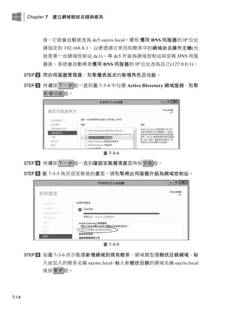 Chapter 7 建立網域樹狀目錄與樹系
7-14
後，它就會自動被改為 dc5.sayiis.local。還有 慣用 DNS 伺服器的 IP 位址
請指定到 192.168.8.1，以便透過它來找到樹系中的網域命名操作主機(也
就是第一台網域控制站 dc1)，等 dc5 升級為網域控制站與安裝 DNS 伺服
器後，系統會自動將其慣用 DNS 伺服器的 IP 位址改為自己(127.0.0.1)。
開啟伺服器管理員、點擊儀表版處的新增角色及功能。
持續按下一步鈕一直到圖 7-3-4 中勾選 Active Directory 網域服務、點擊
新增功能鈕。
圖 7-3-4
持續按下一步鈕一直到確認安裝選項畫面時按安裝鈕。
圖 7-3-5 為完成安裝後的畫面，請點擊將此伺服器升級為網域控制站。
圖 7-3-5
如圖 7-3-6 所示點選新增網域到現有樹系、網域類型選樹狀目錄網域、輸
入欲加入的樹系名稱 sayms.local、輸入新樹狀目錄的網域名稱 sayiis.local
後按變更鈕。
 