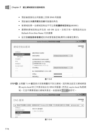 Chapter 7 建立網域樹狀目錄與樹系
7-16
 預設會直接在此伺服器上安裝 DNS 伺服器
 預設會扮演通用類別目錄伺服器的角色
 新網域的第一台網域控制站不可以是唯讀網域控制站(RODC)
 選擇新網域控制站所在的 AD DS 站台，目前只有一個預設的站台
Default-First-Site-Name 可供選擇
 設定目錄服務修復模式的系統管理員密碼(需符合複雜性需求)
圖 7-3-8
出現圖 7-3-9 畫面表示安裝精靈找不到父網域，因而無法設定父網域將查
詢 sayiis.local 的工作委派給此台 DNS 伺服器，然而此 sayiis.local 為根網
域，它並不需要透過父網域來委派，故直接按下一步鈕即可。
圖 7-3-9
 