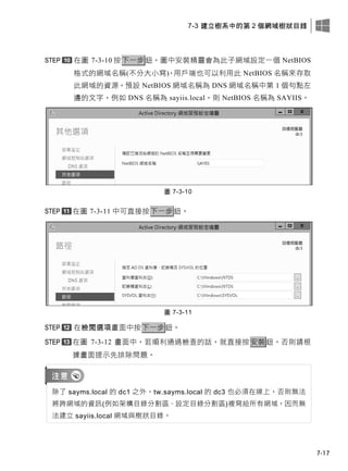 7-3 建立樹系中的第 2 個網域樹狀目錄
7-17
在圖 7-3-10 按下一步鈕。圖中安裝精靈會為此子網域設定一個 NetBIOS
格式的網域名稱(不分大小寫)，用戶端也可以利用此 NetBIOS 名稱來存取
此網域的資源。預設 NetBIOS 網域名稱為 DNS 網域名稱中第 1 個句點左
邊的文字，例如 DNS 名稱為 sayiis.local，則 NetBIOS 名稱為 SAYIIS。
圖 7-3-10
在圖 7-3-11 中可直接按下一步鈕。
圖 7-3-11
在檢閱選項畫面中按下一步鈕。
在圖 7-3-12 畫面中，若順利通過檢查的話，就直接按安裝鈕，否則請根
據畫面提示先排除問題。
除了 sayms.local 的 dc1 之外，tw.sayms.local 的 dc3 也必須在線上，否則無法
將跨網域的資訊(例如架構目錄分割區、設定目錄分割區)複寫給所有網域，因而無
法建立 sayiis.local 網域與樹狀目錄。
 