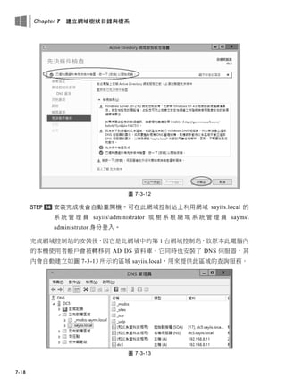 Chapter 7 建立網域樹狀目錄與樹系
7-18
圖 7-3-12
安裝完成後會自動重開機。可在此網域控制站上利用網域 sayiis.local 的
系 統 管 理 員 sayiisadministrator 或 樹 系 根 網 域 系 統 管 理 員 sayms
administrator 身分登入。
完成網域控制站的安裝後，因它是此網域中的第 1 台網域控制站，故原本此電腦內
的本機使用者帳戶會被轉移到 AD DS 資料庫。它同時也安裝了 DNS 伺服器，其
內會自動建立如圖 7-3-13 所示的區域 sayiis.local，用來提供此區域的查詢服務。
圖 7-3-13
 