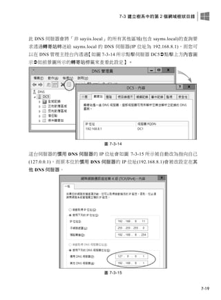 7-3 建立樹系中的第 2 個網域樹狀目錄
7-19
此 DNS 伺服器會將「非 sayiis.local」的所有其他區域(包含 sayms.local)的查詢要
求透過轉寄站轉送給 sayms.local 的 DNS 伺服器(IP 位址為 192.168.8.1)，而您可
以在 DNS 管理主控台內透過【如圖 7-3-14 所示點擊伺服器 DC5點擊上方內容圖
示如前景圖所示的轉寄站標籤來查看此設定】。
圖 7-3-14
這台伺服器的慣用 DNS 伺服器的 IP 位址會如圖 7-3-15 所示被自動改為指向自己
(127.0.0.1)，而原本位於慣用 DNS 伺服器的 IP 位址(192.168.8.1)會被改設定在其
他 DNS 伺服器。
圖 7-3-15
 