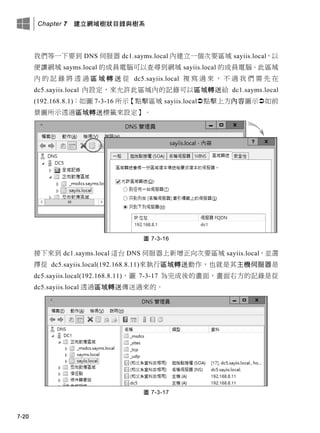 Chapter 7 建立網域樹狀目錄與樹系
7-20
我們等一下要到 DNS 伺服器 dc1.sayms.local 內建立一個次要區域 sayiis.local，以
便讓網域 sayms.local 的成員電腦可以查尋到網域 sayiis.local 的成員電腦。此區域
內 的 記 錄 將 透 過 區 域 轉 送 從 dc5.sayiis.local 複 寫 過 來 ， 不 過 我 們 需 先 在
dc5.sayiis.local 內設定，來允許此區域內的記錄可以區域轉送給 dc1.sayms.local
(192.168.8.1)：如圖 7-3-16 所示【點擊區域 sayiis.local點擊上方內容圖示如前
景圖所示透過區域轉送標籤來設定】。
圖 7-3-16
接下來到 dc1.sayms.local 這台 DNS 伺服器上新增正向次要區域 sayiis.local，並選
擇從 dc5.sayiis.local(192.168.8.11)來執行區域轉送動作，也就是其主機伺服器是
dc5.sayiis.local(192.168.8.11)，圖 7-3-17 為完成後的畫面，畫面右方的記錄是從
dc5.sayiis.local 透過區域轉送傳送過來的。
圖 7-3-17
 