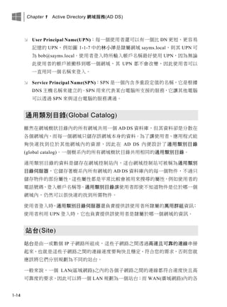 Chapter 1 Active Directory 網域服務(AD DS)
1-14
 User Principal Name(UPN)：每一個使用者還可以有一個比 DN 更短、更容易
記憶的 UPN，例如圖 1-1-7 中的林小洋是隸屬網域 sayms.local，則其 UPN 可
為 bob@sayms.local。使用者登入時所輸入帳戶名稱最好使用 UPN，因為無論
此使用者的帳戶被搬移到哪一個網域，其 UPN 都不會改變，因此使用者可以
一直用同一個名稱來登入。
 Service Principal Name(SPN)：SPN 是一個內含多重設定值的名稱，它是根據
DNS 主機名稱來建立的。SPN 用來代表某台電腦所支援的服務，它讓其他電腦
可以透過 SPN 來與這台電腦的服務溝通。
通用類別目錄(Global Catalog)
雖然在網域樹狀目錄內的所有網域共用一個 AD DS 資料庫，但其資料卻是分散在
各個網域內，而每一個網域只儲存該網域本身的資料。為了讓使用者、應用程式能
夠快速找到位於其他網域內的資源，因此在 AD DS 內便設計了通用類別目錄
(global catalog)。一個樹系內的所有網域樹狀目錄共用相同的通用類別目錄。
通用類別目錄的資料是儲存在網域控制站內，這台網域控制站可被稱為通用類別
目錄伺服器，它儲存著樹系內所有網域的 AD DS 資料庫內的每一個物件，不過只
儲存物件的部份屬性，這些屬性都是平常比較會被用來搜尋的屬性，例如使用者的
電話號碼、登入帳戶名稱等。通用類別目錄讓使用者即使不知道物件是位於哪一個
網域內，仍然可以很快速的找到所需物件。
使用者登入時，通用類別目錄伺服器還負責提供該使用者所隸屬的萬用群組資訊；
使用者利用 UPN 登入時，它也負責提供該使用者是隸屬於哪一個網域的資訊。
站台(Site)
站台是由一或數個 IP 子網路所組成，這些子網路之間透過高速且可靠的連線串接
起來，也就是這些子網路之間的連線速度要夠快且穩定、符合您的需求，否則您就
應該將它們分別規劃為不同的站台。
一般來說，一個 LAN(區域網路)之內的各個子網路之間的連線都符合速度快且高
可靠度的要求，因此可以將一個 LAN 規劃為一個站台；而 WAN(廣域網路)內的各
 