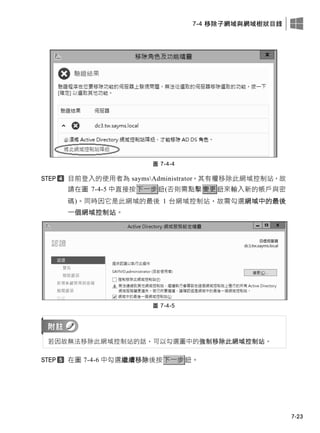 7-4 移除子網域與網域樹狀目錄
7-23
圖 7-4-4
目前登入的使用者為 saymsAdministrator，其有權移除此網域控制站，故
請在圖 7-4-5 中直接按下一步鈕(否則需點擊變更鈕來輸入新的帳戶與密
碼)。同時因它是此網域的最後 1 台網域控制站，故需勾選網域中的最後
一個網域控制站。
圖 7-4-5
若因故無法移除此網域控制站的話，可以勾選圖中的強制移除此網域控制站。
在圖 7-4-6 中勾選繼續移除後按下一步鈕。
 