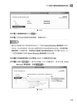 7-4 移除子網域與網域樹狀目錄
7-25
圖 7-4-8
在檢閱選項畫面中按降級鈕。
完成後會自動重新啟動電腦、請重新登入。
雖然此伺服器已經不再是網域控制站了，不過其 Active Directory 網域服務元件仍
然存在，並沒有被移除，因此若之後要再將其升級為網域控制站的話，請點擊伺服
器管理員上方旗幟符號、點擊將此伺服器升級為網域控制站(可參考圖 7-2-3)。以
下我們將繼續執行移除 Active Directory 網域服務元件的步驟。
在伺服器管理員中點選管理功能表下的移除角色及功能。
持 續 按 下 一 步 鈕 一 直 到 出 現 圖 7-4-9 的 畫 面 時 ， 取 消 勾 選 Active
Directory 網域服務、點擊移除功能鈕。
圖 7-4-9
 