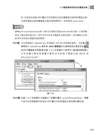 7-5 變更網域控制站的電腦名稱
7-27
性，也就是在這個 SPN 屬性內同時擁有目前的舊電腦名稱與新電腦名稱。
注意新電腦名稱與舊電腦名稱的尾碼需相同，例如都是 sayiis.local。
SPN(service principal name)是一個內含多重設定值(multivalue)的名稱，它是根據
DNS 主機名稱來建立的。SPN 用來代表某台電腦所支援的服務，其他電腦可以透
過 SPN 來與這台電腦的服務溝通。
可以透過執行 Adsiedit.msc 來查看在 AD DS 內新增的資訊：【按+ R
鍵執行 Adsiedit.msc對著 ADSI 編輯器按右鍵連線到直接按確定
鈕(採用預設命令內容)如圖 7-5-2 背景圖所示展開到 CN=DC5點擊上
方 內 容 圖 示  從 前 景 圖 可 看 到 另 外 新 增 了 電 腦 名 稱 DC5X 與
dc5x.sayiis.local】。
圖 7-5-2
如圖 7-5-3 背景圖所示繼續往下瀏覽到屬性 servicePrincipalName、雙擊
它後可從前景圖看到新增在 SPN 屬性內與新電腦名稱有關的屬性值。
 