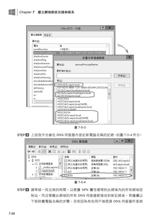 Chapter 7 建立網域樹狀目錄與樹系
7-28
圖 7-5-3
上述指令也會在 DNS 伺服器內登記新電腦名稱的記錄，如圖 7-5-4 所示。
圖 7-5-4
請等候一段足夠的時間，以便讓 SPN 屬性複寫到此網域內的所有網域控
制站，而且管轄此網域的所有 DNS 伺服器都接收到新記錄後，再繼續以
下移除舊電腦名稱的步驟，否則因為有些用戶端透過 DNS 伺服器所查詢
 