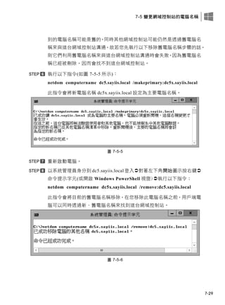 7-5 變更網域控制站的電腦名稱
7-29
到的電腦名稱可能是舊的，同時其他網域控制站可能仍然是透過舊電腦名
稱來與這台網域控制站溝通，故若您先執行以下移除舊電腦名稱步驟的話，
則它們利用舊電腦名稱來與這台網域控制站溝通時會失敗，因為舊電腦名
稱已經被刪除，因而會找不到這台網域控制站。
執行以下指令(如圖 7-5-5 所示)：
netdom computername dc5.sayiis.local /makeprimary:dc5x.sayiis.local
此指令會將新電腦名稱 dc5x.sayiis.local 設定為主要電腦名稱。
圖 7-5-5
重新啟動電腦。
以系統管理員身分到 dc5.sayiis.local 登入對著左下角開始圖示按右鍵
命令提示字元(或開啟 Windows PowerShell 視窗)執行以下指令：
netdom computername dc5x.sayiis.local /remove:dc5.sayiis.local
此指令會將目前的舊電腦名稱移除，在您移除此電腦名稱之前，用戶端電
腦可以同時透過新、舊電腦名稱來找到這台網域控制站。
圖 7-5-6
 