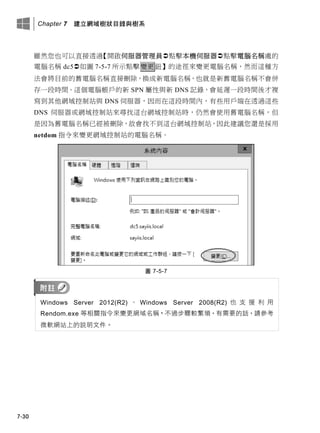 Chapter 7 建立網域樹狀目錄與樹系
7-30
雖然您也可以直接透過【開啟伺服器管理員點擊本機伺服器點擊電腦名稱處的
電腦名稱 dc5如圖 7-5-7 所示點擊變更鈕】的途徑來變更電腦名稱，然而這種方
法會將目前的舊電腦名稱直接刪除，換成新電腦名稱，也就是新舊電腦名稱不會併
存一段時間。這個電腦帳戶的新 SPN 屬性與新 DNS 記錄，會延遲一段時間後才複
寫到其他網域控制站與 DNS 伺服器，因而在這段時間內，有些用戶端在透過這些
DNS 伺服器或網域控制站來尋找這台網域控制站時，仍然會使用舊電腦名稱，但
是因為舊電腦名稱已經被刪除，故會找不到這台網域控制站，因此建議您還是採用
netdom 指令來變更網域控制站的電腦名稱。
圖 7-5-7
Windows Server 2012(R2) 、 Windows Server 2008(R2) 也 支 援 利 用
Rendom.exe 等相關指令來變更網域名稱，不過步驟較繁瑣，有需要的話，請參考
微軟網站上的說明文件。
 