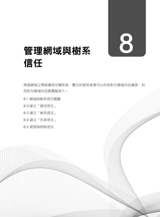 8管理網域與樹系
信任
兩個網域之間具備信任關係後，雙方的使用者便可以存取對方網域內的資源、利
用對方網域的成員電腦登入。
8-1 網域與樹系信任概觀
8-2 建立「捷徑信任」
8-3 建立「樹系信任」
8-4 建立「外部信任」
8-5 管理與移除信任
 