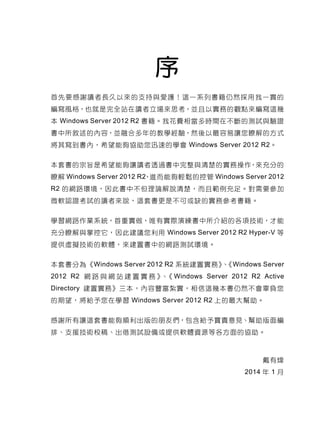 序
首先要感謝讀者長久以來的支持與愛護！這一系列書籍仍然採用我一貫的
編寫風格，也就是完全站在讀者立場來思考，並且以實務的觀點來編寫這幾
本 Windows Server 2012 R2 書籍。我花費相當多時間在不斷的測試與驗證
書中所敘述的內容，並融合多年的教學經驗，然後以最容易讓您瞭解的方式
將其寫到書內，希望能夠協助您迅速的學會 Windows Server 2012 R2。
本套書的宗旨是希望能夠讓讀者透過書中完整與清楚的實務操作，來充分的
瞭解 Windows Server 2012 R2，進而能夠輕鬆的控管 Windows Server 2012
R2 的網路環境，因此書中不但理論解說清楚，而且範例充足。對需要參加
微軟認證考試的讀者來說，這套書更是不可或缺的實務參考書籍。
學習網路作業系統，首重實做，唯有實際演練書中所介紹的各項技術，才能
充分瞭解與掌控它，因此建議您利用 Windows Server 2012 R2 Hyper-V 等
提供虛擬技術的軟體，來建置書中的網路測試環境。
本套書分為《Windows Server 2012 R2 系統建置實務》、《Windows Server
2012 R2 網 路 與 網 站 建 置 實 務 》、《 Windows Server 2012 R2 Active
Directory 建置實務》三本，內容豐富紮實，相信這幾本書仍然不會辜負您
的期望，將給予您在學習 Windows Server 2012 R2 上的最大幫助。
感謝所有讓這套書能夠順利出版的朋友們，包含給予寶貴意見、幫助版面編
排、支援技術校稿、出借測試設備或提供軟體資源等各方面的協助。
戴有煒
2014 年 1 月
 