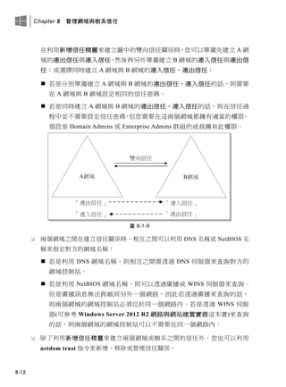 Chapter 8 管理網域與樹系信任
8-12
在利用新增信任精靈來建立圖中的雙向信任關係時，您可以單獨先建立 A 網
域的連出信任與連入信任，然後再另外單獨建立 B 網域的連入信任與連出信
任；或選擇同時建立 A 網域與 B 網域的連入信任、連出信任：
 若是分別單獨建立 A 網域與 B 網域的連出信任、連入信任的話，則需要
在 A 網域與 B 網域設定相同的信任密碼。
 若是同時建立 A 網域與 B 網域的連出信任、連入信任的話，則在信任過
程中並不需要設定信任密碼，但您需要在這兩個網域都擁有適當的權限，
預設是 Domain Admins 或 Enterprise Admins 群組的成員擁有此權限。
圖 8-1-9
 兩個網域之間在建立信任關係時，相互之間可以利用 DNS 名稱或 NetBIOS 名
稱來指定對方的網域名稱：
 若是利用 DNS 網域名稱，則相互之間需透過 DNS 伺服器來查詢對方的
網域控制站。
 若是利用 NetBIOS 網域名稱，則可以透過廣播或 WINS 伺服器來查詢。
但是廣播訊息無法跨越到另外一個網路，因此若透過廣播來查詢的話，
則兩個網域的網域控制站必須位於同一個網路內。若是透過 WINS 伺服
器(可參考 Windows Server 2012 R2 網路與網站建置實務這本書)來查詢
的話，則兩個網域的網域控制站可以不需要在同一個網路內。
 除了利用新增信任精靈來建立兩個網域或樹系之間的信任外，您也可以利用
netdom trust 指令來新增、移除或管理信任關係。
 