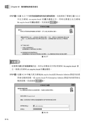 Chapter 8 管理網域與樹系信任
8-16
在圖 8-2-7 中選擇這個網域和指定網域兩者，也就是除了要建立圖 8-2-2
中左方網域 cn.sayms.local 的連入信任之外，同時也要建立右方網域
hk.sayiis.local 的連出信任。完成後按下一步鈕。
圖 8-2-7
若選擇只建立於這個網域的話，則您必須事後另外再針對網域 hk.sayiis.local 建
立一個連出到網域 cn.sayms.local 的連出信任。
在圖 8-2-8 中輸入對方網域(hk.sayiis.local)的 Domain Admins 群組內的使
用者名稱與密碼，或 sayms.local 內 Enterprise Admins 群組內的使用者名
稱與密碼。完成後按下一步鈕。
圖 8-2-8
 