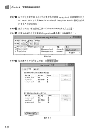 Chapter 8 管理網域與樹系信任
8-22
以下假設是要在圖 8-3-2 中左邊樹系根網域 sayms.local 的網域控制站上
dc1.sayms.local，利用 Domain Admins 或 Enterprise Admins 群組內的使
用者登入與建立信任。
選用【開始系統管理工具Active Directory 網域及信任】。
如圖 8-3-4 所示【點擊網域 sayms.local點擊上方內容圖示】。
圖 8-3-4
點選圖 8-3-5 中的信任標籤、按新增信任鈕。
圖 8-3-5
 