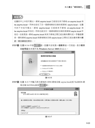 8-3 建立「樹系信任」
8-23
從圖的中上半段可看出，網域 sayms.local 已經信任其子網域 cn.sayms.local 與
tw.sayms.local，同時也信任了另一個網域樹狀目錄的根網域 sayiis.local；從圖
中 的 下 半 段 可 看 出 ， 網 域 sayms.local 已 經 被 其 子 網 域 cn.sayms.local 與
tw.sayms.local 所信任，同時也被另外一個網域樹狀目錄的根網域 sayiis.local 所
信任。也就是說，網域 sayms.local 與其子網域之間已經自動有雙向父－子信任關
係。還有網域 sayms.local 與網域樹狀目錄 sayiis.local 之間也已經自動有雙向樹
狀－根目錄信任關係。。
在圖 8-3-6 中按下一步鈕。若圖中沒有另一個樹系這一行的話，表示樹系
功能等級尚未提升為 Windows Server 2003(含)以上。
圖 8-3-6
在圖 8-3-7 中輸入對方網域的 DNS 網域名稱 sayisa.local(或 NetBIOS 網
域名稱 SAYISA)後按下一步鈕。
圖 8-3-7
 