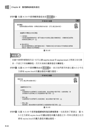 Chapter 8 管理網域與樹系信任
8-24
在圖 8-3-8 中選擇樹系信任後按下一步鈕。
圖 8-3-8
若圖中選擇外部信任的話，也可以讓 sayms.local 與 sayisa.local 之間建立信任關
係，不過它不具備轉移性，然而本演練的樹系信任有轉移性。
在圖 8-3-9 中選擇雙向後按下一步鈕，表示我們要同時建立圖 8-3-2 中左
方網域 sayms.local 的連出信任與連入信任。
圖 8-3-9
在圖 8-3-10 中選擇這個網域和指定網域兩者，也就是除了要建立 圖 8-
3-2 左方網域 sayms.local 的連出信任與連入信任之外，同時也要建立右方
網域 sayisa.local 的連入信任與連出信任。
 