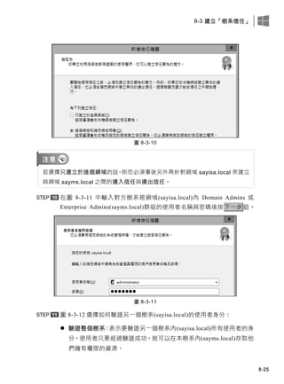 8-3 建立「樹系信任」
8-25
圖 8-3-10
若選擇只建立於這個網域的話，則您必須事後另外再針對網域 sayisa.local 來建立
與網域 sayms.local 之間的連入信任與連出信任。
在圖 8-3-11 中輸入對方樹系根網域(sayisa.local)內 Domain Admins 或
Enterprise Admins(sayms.local)群組的使用者名稱與密碼後按下一步鈕。
圖 8-3-11
圖 8-3-12 選擇如何驗證另一個樹系(sayisa.local)的使用者身分：
 驗證整個樹系：表示要驗證另一個樹系內(sayisa.local)所有使用者的身
分。使用者只要經過驗證成功，就可以在本樹系內(sayms.local)存取他
們擁有權限的資源。
 