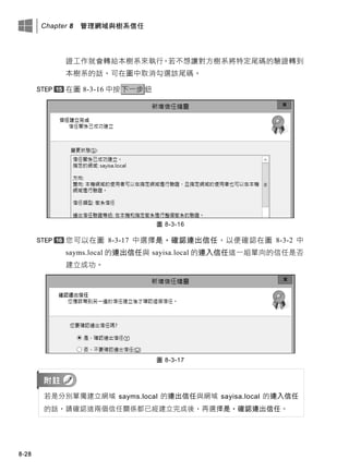Chapter 8 管理網域與樹系信任
8-28
證工作就會轉給本樹系來執行。若不想讓對方樹系將特定尾碼的驗證轉到
本樹系的話，可在圖中取消勾選該尾碼。
在圖 8-3-16 中按下一步鈕
圖 8-3-16
您可以在圖 8-3-17 中選擇是，確認連出信任，以便確認在圖 8-3-2 中
sayms.local 的連出信任與 sayisa.local 的連入信任這一組單向的信任是否
建立成功。
圖 8-3-17
若是分別單獨建立網域 sayms.local 的連出信任與網域 sayisa.local 的連入信任
的話，請確認這兩個信任關係都已經建立完成後，再選擇是，確認連出信任。
 