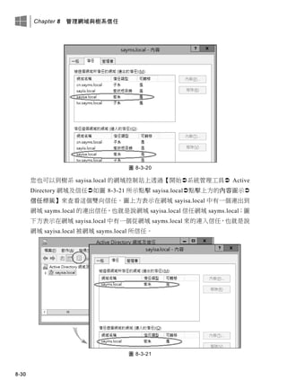 Chapter 8 管理網域與樹系信任
8-30
圖 8-3-20
您也可以到樹系 sayisa.local 的網域控制站上透過【開始系統管理工具 Active
Directory 網域及信任如圖 8-3-21 所示點擊 sayisa.local點擊上方的內容圖示
信任標籤】來查看這個雙向信任。圖上方表示在網域 sayisa.local 中有一個連出到
網域 sayms.local 的連出信任，也就是說網域 sayisa.local 信任網域 sayms.local；圖
下方表示在網域 sayisa.local 中有一個從網域 sayms.local 來的連入信任，也就是說
網域 sayisa.local 被網域 sayms.local 所信任。
圖 8-3-21
 