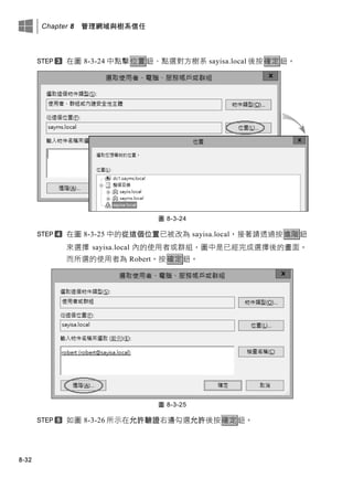 Chapter 8 管理網域與樹系信任
8-32
在圖 8-3-24 中點擊位置鈕、點選對方樹系 sayisa.local 後按確定鈕。
圖 8-3-24
在圖 8-3-25 中的從這個位置已被改為 sayisa.local，接著請透過按進階鈕
來選擇 sayisa.local 內的使用者或群組，圖中是已經完成選擇後的畫面，
而所選的使用者為 Robert。按確定鈕。
圖 8-3-25
如圖 8-3-26 所示在允許驗證右邊勾選允許後按確定鈕。
 