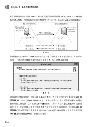 Chapter 8 管理網域與樹系信任
8-34
我們將圖重新簡化為圖 8-4-2，圖中我們要在樹系根網域 sayms.local 建立連出信
任與連入信任，相對的也要在樹系根網域 sayexg.local 建立連入信任與連出信任。
圖 8-4-2
外部信任的注意事項、DNS 伺服器設定、建立步驟等與樹系信任相同，此處不再
重複，不過在建立外部信任時需改為如圖 8-4-3 所示選擇外部信任。
圖 8-4-3
還有會在步驟的最後另外顯示圖 8-4-4 的畫面，表示系統預設會自動啟用 SID 篩
選隔離(SID Filter Quarantining)功能，以便增加安全性：若外部受信任網域的網域
控制站被入侵的話，它可能會在 SID 歷史(SID history)內插入信任網域的系統管理
員的 SID，如此會讓入侵者在信任網域內擁有系統管理員的權限，而這個 SID 篩
選隔離功能會將不屬於使用者網域(home domain)的 SID 移除，避免入侵者透過
SID 歷史取得信任網域內不該擁有的權限。
 