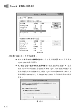 Chapter 8 管理網域與樹系信任
8-42
圖 8-5-9
在圖 8-5-10 中您可以選擇：
 否，只將信任從本機網域移除：也就是只移除圖 8-5-7 左方網域
sayms.local 的連出信任。
 是，將信任從本機網域和其他網域移除：也就是同時移除圖 8-5-7 左方
網域 sayms.local 的連出信任與右方網域 sayisa.local 的連入信任。若
選擇此選項的話，則需輸入對方網域 sayisa.local 的 Domain Admins 或
樹系根網域 sayms.local 內 Enterprise Admins 群組內的使用者名稱與
密碼。
圖 8-5-10
 