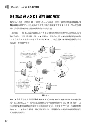 Chapter 9 AD DS 資料庫的複寫
9-2
9-1 站台與 AD DS 資料庫的複寫
站台(site)是由一或數個 IP 子網路(subnet)所組成，這些子網路之間透過高速且可
靠的連線串接起來，也就是這些子網路之間的連線速度要夠快且穩定、符合您的需
要，否則您就應該將它們分別規劃為不同的站台。
一般來說，一個 LAN(區域網路)之內各個子網路之間的連線都符合速度快且高可
靠度的要求，因此可以將一個 LAN 規劃為一個站台；而 WAN(廣域網路)內各個
LAN 之間的連線速度一般都不快，因此 WAN 之中的各個 LAN 應分別規劃為不同
的站台，參見圖 9-1-1。
圖 9-1-1
AD DS 內大部份資料是利用多主機複寫模式(multi-master replication model)來複
寫。在這種模式之中，您可以直接更新任何一台網域控制站內的 AD DS 物件，之
後這個更新物件會被自動複寫到其他網域控制站，例如當您在任何一台網域控制
站的 AD DS 資料庫內新增一個使用者帳戶後，這個帳戶會自動被複寫到網域內的
其他網域控制站。
 