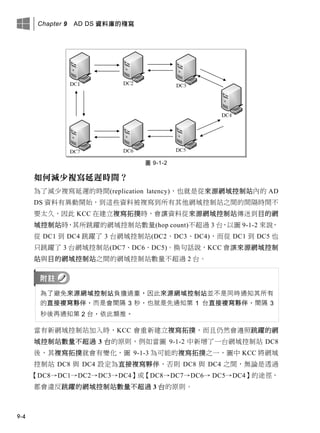 Chapter 9 AD DS 資料庫的複寫
9-4
圖 9-1-2
如何減少複寫延遲時間？
為了減少複寫延遲的時間(replication latency)，也就是從來源網域控制站內的 AD
DS 資料有異動開始，到這些資料被複寫到所有其他網域控制站之間的間隔時間不
要太久，因此 KCC 在建立複寫拓撲時，會讓資料從來源網域控制站傳送到目的網
域控制站時，其所跳躍的網域控制站數量(hop count)不超過 3 台，以圖 9-1-2 來說，
從 DC1 到 DC4 跳躍了 3 台網域控制站(DC2、DC3、DC4)，而從 DC1 到 DC5 也
只跳躍了 3 台網域控制站(DC7、DC6、DC5)。換句話說，KCC 會讓來源網域控制
站與目的網域控制站之間的網域控制站數量不超過 2 台。
為了避免來源網域控制站負擔過重，因此來源網域控制站並不是同時通知其所有
的直接複寫夥伴，而是會間隔 3 秒，也就是先通知第 1 台直接複寫夥伴，間隔 3
秒後再通知第 2 台，依此類推。
當有新網域控制站加入時，KCC 會重新建立複寫拓撲，而且仍然會遵照跳躍的網
域控制站數量不超過 3 台的原則，例如當圖 9-1-2 中新增了一台網域控制站 DC8
後，其複寫拓撲就會有變化，圖 9-1-3 為可能的複寫拓撲之一，圖中 KCC 將網域
控制站 DC8 與 DC4 設定為直接複寫夥伴，否則 DC8 與 DC4 之間，無論是透過
【DC8→DC1→DC2→DC3→DC4】或【DC8→DC7→DC6→ DC5→DC4】的途徑，
都會違反跳躍的網域控制站數量不超過 3 台的原則。
 