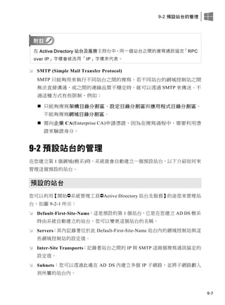 9-2 預設站台的管理
9-7
在 Active Directory 站台及服務主控台中，同一個站台之間的複寫通訊協定「RPC
over IP」字樣會被改用「IP」字樣來代表。
 SMTP (Simple Mail Transfer Protocol)
SMTP 只能夠用來執行不同站台之間的複寫。若不同站台的網域控制站之間
無法直接溝通，或之間的連線品質不穩定時，就可以透過 SMTP 來傳送。不
過這種方式有些限制，例如：
 只能夠複寫架構目錄分割區、設定目錄分割區與應用程式目錄分割區，
不能夠複寫網域目錄分割區。
 需向企業 CA(Enterprise CA)申請憑證，因為在複寫過程中，需要利用憑
證來驗證身分。
9-2 預設站台的管理
在您建立第 1 個網域(樹系)時，系統就會自動建立一個預設站台，以下介紹如何來
管理這個預設的站台。
預設的站台
您可以利用【開始系統管理工具Active Directory 站台及服務】的途徑來管理站
台，如圖 9-2-1 所示：
 Default-First-Site-Name：這是預設的第 1 個站台，它是在您建立 AD DS 樹系
時由系統自動建立的站台，您可以變更這個站台的名稱。
 Servers：其內記錄著位於此 Default-First-Site-Name 站台內的網域控制站與這
些網域控制站的設定值。
 Inter-Site Transports：記錄著站台之間的 IP 與 SMTP 這兩個複寫通訊協定的
設定值。
 Subnets：您可以透過此處在 AD DS 內建立多個 IP 子網路，並將子網路劃入
到所屬的站台內。
 