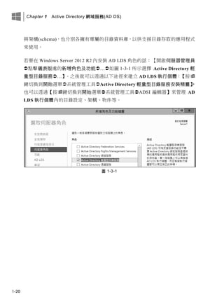 Chapter 1 Active Directory 網域服務(AD DS)
1-20
與架構(schema)，也分別各擁有專屬的目錄資料庫，以供支援目錄存取的應用程式
來使用。
若要在 Windows Server 2012 R2 內安裝 AD LDS 角色的話：【開啟伺服器管理員
點擊儀表版處的新增角色及功能…如圖 1-3-1 所示選擇 Active Directory 輕
量型目錄服務…】。之後就可以透過以下途徑來建立 AD LDS 執行個體：【按
鍵切換到開始選單系統管理工具Active Directory 輕量型目錄服務安裝精靈】，
也可以透過【按鍵切換到開始選單系統管理工具ADSI 編輯器】來管理 AD
LDS 執行個體內的目錄設定、架構、物件等。
圖 1-3-1
 