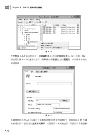Chapter 9 AD DS 資料庫的複寫
9-10
圖 9-2-4
在雙擊圖 9-2-2 右方的任何一個連線物件後(例如來源伺服器為 DC1 的那一個)，
將出現如圖 9-2-5 的畫面。您可以點擊圖中伺服器右方的變更鈕，來改變複寫的來
源伺服器。
圖 9-2-5
若網域控制站的 AD DS 資料有異動時(例如新增使用者帳戶)，則其預設是 15 秒鐘
後會通知同一個站內的直接複寫夥伴，以便將資料複寫給它們。即使沒有異動資料，
 
