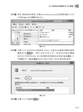 9-3 利用站台來管理 AD DS 複寫
9-13
選用【開始系統管理工具Active Directory 站台及服務如圖 9-3-3 所
示對著 Sites 按右鍵新增站台】。
圖 9-3-3
在圖 9-3-4 中設定站台名稱(例如 SiteA)，並將此站台歸納到適當的站台
連 結 後 按 確 定 鈕 。 圖 中 因 為 目 前 只 有 一 個 預 設 的 站 台 連 結
DEFAULTIPSITELINK，故只能夠暫時將其歸納到此預設的站台連結。只
有隸屬於同一個站台連結的站台之間才可進行 AD DS 資料庫的複寫。
圖 9-3-4
在圖 9-3-5 中直接按確定鈕。
 