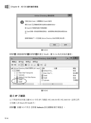 Chapter 9 AD DS 資料庫的複寫
9-14
圖 9-3-5
請重複 到 來建立 SiteB，圖 9-3-6 為完成後的畫面。
圖 9-3-6
建立 IP 子網路
以下將說明如何建立圖 9-3-1 中的 IP 子網路 192.168.8.0 與 192.168.9.0，並將它們
分別劃入到 SiteA 與 SiteB 內。
如圖 9-3-7 所示【對著 Subnets 按右鍵新增子網路】。
 