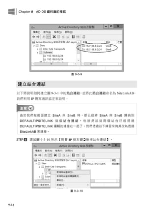 Chapter 9 AD DS 資料庫的複寫
9-16
圖 9-3-9
建立站台連結
以下將說明如何建立圖 9-3-1 中的站台連結，並將此站台連結命名為 SiteLinkAB。
我們利用 IP 複寫通訊協定來說明。
由於我們在前面建立 SiteA 與 SiteB 時，都已經將 SiteA 與 SiteB 歸納到
DEFAULTIPSITELINK 這 個 站 台 連 結 ， 也 就 是 說 這 兩 個 站 台 已 經 透 過
DEFAULTIPSITELINK 邏輯的連接在一起了。我們透過以下練習來將其改為透過
SiteLinkAB 來連接。
請如圖 9-3-10 所示【對著 IP 按右鍵新增站台連結】。
圖 9-3-10
 