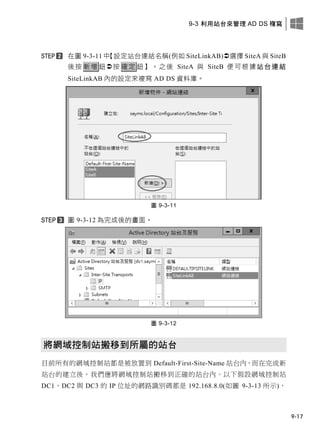 9-3 利用站台來管理 AD DS 複寫
9-17
在圖 9-3-11 中【設定站台連結名稱(例如 SiteLinkAB)選擇 SiteA 與 SiteB
後按 新增 鈕按 確定 鈕】。之後 SiteA 與 SiteB 便可根據站台連結
SiteLinkAB 內的設定來複寫 AD DS 資料庫。
圖 9-3-11
圖 9-3-12 為完成後的畫面。
圖 9-3-12
將網域控制站搬移到所屬的站台
目前所有的網域控制站都是被放置到 Default-First-Site-Name 站台內，而在完成新
站台的建立後，我們應將網域控制站搬移到正確的站台內。以下假設網域控制站
DC1、DC2 與 DC3 的 IP 位址的網路識別碼都是 192.168.8.0(如圖 9-3-13 所示)，
 