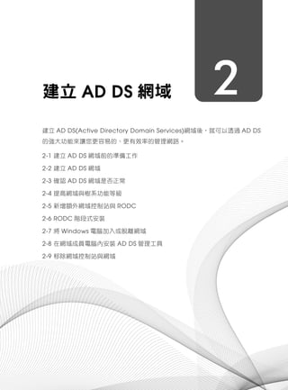 2建立 AD DS 網域
建立 AD DS(Active Directory Domain Services)網域後，就可以透過 AD DS
的強大功能來讓您更容易的、更有效率的管理網路。
2-1 建立 AD DS 網域前的準備工作
2-2 建立 AD DS 網域
2-3 確認 AD DS 網域是否正常
2-4 提高網域與樹系功能等級
2-5 新增額外網域控制站與 RODC
2-6 RODC 階段式安裝
2-7 將 Windows 電腦加入或脫離網域
2-8 在網域成員電腦內安裝 AD DS 管理工具
2-9 移除網域控制站與網域
 