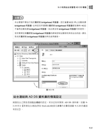 9-3 利用站台來管理 AD DS 複寫
9-21
非必要請不要自行指定喜好的 bridgehead 伺服器，因它會讓 KCC 停止自動挑選
bridgehead 伺服器，此時若您所選擇的喜好的 bridgehead 伺服器都故障時，KCC
不會再自動挑選 bridgehead 伺服器，如此將沒有 bridgehead 伺服器可供使用。
若您要將扮演喜好的 bridgehead 伺服器的網域控制站搬移到其他站台的話，請先
取消其喜好的 bridgehead 伺服器的角色後再搬移。
圖 9-3-18
站台連結與 AD DS 資料庫的複寫設定
兩個站台之間是透過站台連結的設定，來決定如何複寫 AD DS 資料庫：如圖 9-
3-19 所示【對著站台連結(例如 SiteLinkAB)按右鍵內容透過圖 9-3-20 的畫面
來設定】。
 