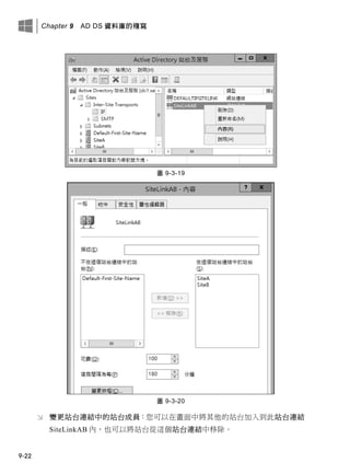 Chapter 9 AD DS 資料庫的複寫
9-22
圖 9-3-19
圖 9-3-20
 變更站台連結中的站台成員：您可以在畫面中將其他的站台加入到此站台連結
SiteLinkAB 內，也可以將站台從這個站台連結中移除。
 