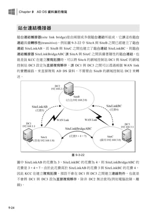 Chapter 9 AD DS 資料庫的複寫
9-24
站台連結橋接器
站台連結橋接器(site link bridge)是由兩個或多個站台連結所組成，它讓這些站台
連結具備轉移性(transitive)，例如圖 9-3-22 中 SiteA 與 SiteB 之間已經建立了站台
連結 SiteLinkAB，而 SiteB 與 SiteC 之間也建立了站台連結 SiteLinkBC，則站台
連結橋接器 SiteLinkBridgeABC 讓 SiteA 與 SiteC 之間具備著隱性的站台連結，也
就是說 KCC 在建立複寫拓撲時，可以將 SiteA 的網域控制站 DC1 與 SiteC 的網域
控制站 DC3 設定為直接複寫夥伴，讓 DC1 與 DC3 之間可以透過兩個 WAN link
的實體線路，來直接複寫 AD DS 資料，不需要由 SiteB 的網域控制站 DC2 來轉
送。
圖 9-3-22
圖中 SiteLinkAB 的花費為 3、SiteLinkBC 的花費為 4，則 SiteLinkBridgeABC 的
花費是 3 + 4 = 7，由於此花費高於 SiteLinkAB 的花費 3 與 SiteLinkBC 的花費 4，
因此 KCC 在建立複寫拓撲，預設不會在 DC1 與 DC3 之間建立連線物件，也就是
不會將 DC1 與 DC3 設為直接複寫夥伴，除非 DC2 無法使用(例如電腦故障、離
線)。
 