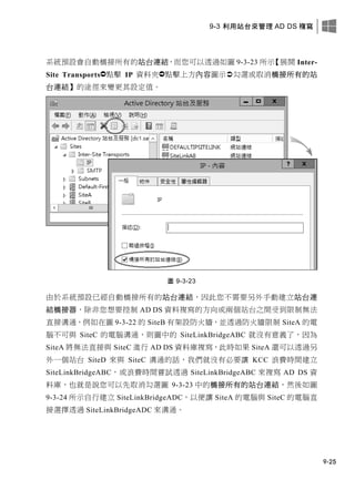 9-3 利用站台來管理 AD DS 複寫
9-25
系統預設會自動橋接所有的站台連結，而您可以透過如圖 9-3-23 所示【展開 Inter-
Site Transports點擊 IP 資料夾點擊上方內容圖示勾選或取消橋接所有的站
台連結】的途徑來變更其設定值。
圖 9-3-23
由於系統預設已經自動橋接所有的站台連結，因此您不需要另外手動建立站台連
結橋接器，除非您想要控制 AD DS 資料複寫的方向或兩個站台之間受到限制無法
直接溝通，例如在圖 9-3-22 的 SiteB 有架設防火牆，並透過防火牆限制 SiteA 的電
腦不可與 SiteC 的電腦溝通，則圖中的 SiteLinkBridgeABC 就沒有意義了，因為
SiteA 將無法直接與 SiteC 進行 AD DS 資料庫複寫，此時如果 SiteA 還可以透過另
外一個站台 SiteD 來與 SiteC 溝通的話，我們就沒有必要讓 KCC 浪費時間建立
SiteLinkBridgeABC，或浪費時間嘗試透過 SiteLinkBridgeABC 來複寫 AD DS 資
料庫，也就是說您可以先取消勾選圖 9-3-23 中的橋接所有的站台連結，然後如圖
9-3-24 所示自行建立 SiteLinkBridgeADC，以便讓 SiteA 的電腦與 SiteC 的電腦直
接選擇透過 SiteLinkBridgeADC 來溝通。
 