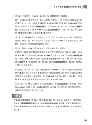 9-3 利用站台來管理 AD DS 複寫
9-27
 若 DC2 正常運作，且 DC1、DC2 與 DC3 隸屬於同一個網域
圖中 SiteLinkAB 花費為 3、SiteLinkBC 花費為 4，因此 SiteLinkBridgeABC
花費是 3 + 4 = 7，由於此花費高於 SiteLinkAB 的花費 3 與 SiteLinkBC 的花
費 4，因此 KCC 在建立複寫拓撲時，並不會在 DC1 與 DC3 之間建立連線物
件，也就是不會將 DC1 與 DC3 設為直接複寫夥伴，所以 DC1 與 DC3 在複
寫 AD DS 資料庫時必須透過 DC2 來轉送。
當 DC1 的 AD DS 資料有異動時，它可以在 1:00 PM – 4:00 PM 之間將資料
複寫給 DC2，而 DC2 在收到資料並儲存到其 AD DS 資料庫後，會在 2:00
PM – 6:00 PM 之間將資料複寫給 DC3。
 若 DC2 離線，或 DC2 與 DC1/DC3 不是隸屬於同一個網域
此時因為 DC2 無法提供服務或不會儲存不同個網域的 AD DS 資料，因此
DC1 與 DC3 之間必須直接複寫 AD DS 資料庫，此時 KCC 在建立複寫拓撲
時，因為 SiteA 與 SiteC 之間有站台橋接連接器，所以會在 DC1 與 DC3 之間
建立連線物件，也就是將 DC1 與 DC3 設定為直接複寫夥伴，讓 DC1 與 DC3
之間可以直接複寫。
但是何時 DC1 與 DC3 之間才會直接複寫 AD DS 資料庫呢? 它們只有在兩個
站台連接的複寫排程中有重疊的時段才會進行複寫工作，例如 SiteLinkAB 複
寫排程是 1:00 PM – 4:00 PM，而 SiteLinkBC 是 2:00 PM – 6:00 PM，因此
DC1 與 DC3 之間會複寫的時段為 2:00 PM – 4:00 PM。
另外 DC1 與 DC3 之間的複寫間隔時間為兩個站台連接的最大值，例如
SiteLinkAB 為 30 分鐘，SiteLinkBC 為 60 分鐘，則 DC1 與 DC3 為兩個站台
連接的複寫間隔時間為 60 分鐘。
在 DC2 故障或離線 (或 DC2 不是與 DC1/DC3 同一個網域) 的情況下，雖然可以
透過站台橋接連接器讓 DC1 與 DC3 直接複寫 AD DS 資料庫，但是如果兩個站台
連接的複寫時程中沒有重疊時段的話，則 DC1 與 DC3 之間還是無法複寫 AD DS
資料庫。
 