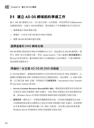 Chapter 2 建立 AD DS 網域
2-2
2-1 建立 AD DS 網域前的準備工作
建立 AD DS 網域的方法，可以是先安裝一台伺服器，然後再將其升級(promote)
為網域控制站。在建立 AD DS 網域前，請先確認以下的準備動作是否已經完成：
 選擇適當的 DNS 網域名稱
 準備好一台用來支援 AD DS 的 DNS 伺服器
 選擇 AD DS 資料庫的儲存地點
選擇適當的 DNS 網域名稱
AD DS 網域名稱是採用 DNS 的架構與命名方式，因此請先為 AD DS 網域取一個
符合 DNS 格式的網域名稱，例如 sayms.local(以下皆以虛擬的最高層網域名
稱.local 為例來說明)。雖然網域名稱可以在網域建立完成後變更，不過步驟繁瑣，
因此請事先謹慎命名。
準備好一台支援 AD DS 的 DNS 伺服器
在 AD DS 網域中，網域控制站會將自己所扮演的角色登記到 DNS 伺服器內，以
便讓其他電腦透過 DNS 伺服器來找到這台網域控制站，因此需要一台 DNS 伺服
器，且它需支援 SRV 記錄，同時最好支援動態更新、Incremental Zone Transfer
與 Fast Zone Transfer 等功能：
 Service Location Resource Record(SRV RR)：網域控制站需將其所扮演的角
色登記到 DNS 伺服器的 SRV 記錄內，因此 DNS 伺服器必須支援此類型的記
錄。Windows Server 的 DNS 伺服器與 BIND DNS 伺服器都支援此功能。
 動態更新：雖然並不一定需要具備動態更新功能，但是強烈建議需有此功能，
否則網域控制站無法自動將自己登記到 DNS 伺服器的 SRV 記錄內，此時便需
由系統管理員手動將資料輸入到 DNS 伺服器，如此勢必增加管理負擔。
Windows Server 與 BIND 的 DNS 伺服器都支援此功能。
 