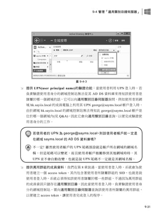 9-4 管理「通用類別目錄伺服器」
9-31
圖 9-4-3
 提供 UPN(user principal name)的驗證功能：當使用者利用 UPN 登入時，若
負責驗證使用者身分的網域控制站無法從其 AD DS 資料庫來得知該使用者是
隸屬於哪一個網域的話，它可以向通用類別目錄伺服器詢問。例如使用者到網
域 hk.sayiis.local 的成員電腦上利用其 UPN george@sayms.local 帳戶登入時，
由於網域 hk.sayiis.local 的網域控制站無法得知此 george@sayms.local 帳戶是
位於哪一個網域內(見 Q&A)，因此它會向通用類別目錄查詢，以便完成驗證使
用者身分的工作。
若使用者的 UPN 為 george@sayms.local，則該使用者帳戶就一定是
在網域 sayms.local 的 AD DS 資料庫嗎?
不一定! 雖然使用者帳戶的 UPN 尾碼預設就是帳戶所在網域的網域名
稱，但是尾碼可以變更，而且使用者帳戶被搬移到其他網域時時，其
UPN 並不會自動改變，也就是說 UPN 尾碼不一定就是其網域名稱。
 提供萬用群組的成員資料：我們在第 8 章說過，當使用者登入時，系統會為使
用者建立一個 access token，其內包含著使用者所隸屬群組的 SID，也就是說
使用者登入時，系統必須得知該使用者隸屬於哪一些群組，不過因為萬用群組
的成員資訊只儲存在通用類別目錄，因此當使用者登入時，負責驗證使用者身
分的網域控制站，需向通用類別目錄伺服器查詢該使用者所隸屬的萬用群組，
以便建立 access token、讓使用者完成登入的程序。
 