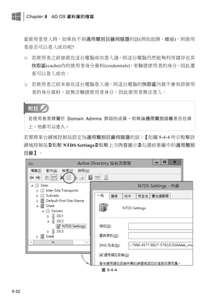 Chapter 9 AD DS 資料庫的複寫
9-32
當使用者登入時，如果找不到通用類別目錄伺服器的話(例如故障、離線)，則使用
者是否可以登入成功呢?
 若使用者之前曾經在這台電腦成功登入過，則這台電腦仍然能夠利用儲存在其
快取區(cache)內的使用者身分資料(credentials)，來驗證使用者的身分，因此還
是可以登入成功。
 若使用者之前未曾在這台電腦登入過，則這台電腦的快取區內就不會有該使用
者的身分資料，故無法驗證使用者身分，因此使用者無法登入。
若使用者是隸屬於 Domain Admins 群組的成員，則無論通用類別目錄是否在線
上，他都可以登入。
若要將某台網域控制站設定為通用類別目錄伺服器的話：【如圖 9-4-4 所示點擊該
網域控制站點擊 NTDS Settings點擊上方內容圖示勾選前景圖中的通用類別
目錄】。
圖 9-4-4
 