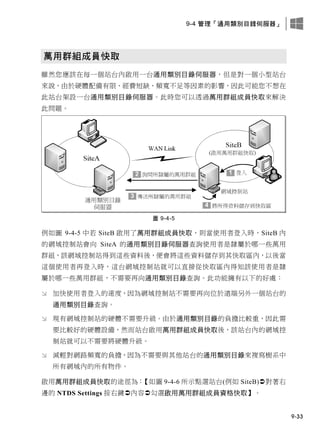 9-4 管理「通用類別目錄伺服器」
9-33
萬用群組成員快取
雖然您應該在每一個站台內啟用一台通用類別目錄伺服器，但是對一個小型站台
來說，由於硬體配備有限、經費短缺、頻寬不足等因素的影響，因此可能您不想在
此站台架設一台通用類別目錄伺服器。此時您可以透過萬用群組成員快取來解決
此問題。
圖 9-4-5
例如圖 9-4-5 中若 SiteB 啟用了萬用群組成員快取，則當使用者登入時，SiteB 內
的網域控制站會向 SiteA 的通用類別目錄伺服器查詢使用者是隸屬於哪一些萬用
群組，該網域控制站得到這些資料後，便會將這些資料儲存到其快取區內，以後當
這個使用者再登入時，這台網域控制站就可以直接從快取區內得知該使用者是隸
屬於哪一些萬用群組，不需要再向通用類別目錄查詢。此功能擁有以下的好處：
 加快使用者登入的速度，因為網域控制站不需要再向位於遠端另外一個站台的
通用類別目錄查詢。
 現有網域控制站的硬體不需要升級。由於通用類別目錄的負擔比較重，因此需
要比較好的硬體設備，然而站台啟用萬用群組成員快取後，該站台內的網域控
制站就可以不需要將硬體升級。
 減輕對網路頻寬的負擔，因為不需要與其他站台的通用類別目錄來複寫樹系中
所有網域內的所有物件。
啟用萬用群組成員快取的途徑為：【如圖 9-4-6 所示點選站台(例如 SiteB)對著右
邊的 NTDS Settings 按右鍵內容勾選啟用萬用群組成員資格快取】。
 