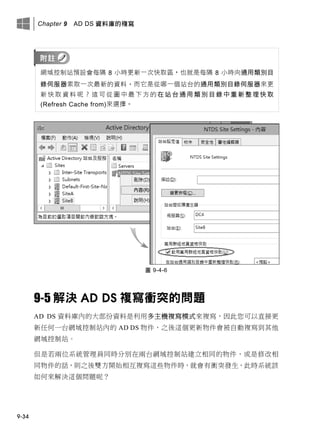 Chapter 9 AD DS 資料庫的複寫
9-34
網域控制站預設會每隔 8 小時更新一次快取區，也就是每隔 8 小時向通用類別目
錄伺服器索取一次最新的資料，而它是從哪一個站台的通用類別目錄伺服器來更
新 快 取 資 料 呢 ？ 這 可 從 圖 中 最 下 方 的 在 站 台 通 用 類 別 目 錄 中 重 新 整 理 快 取
(Refresh Cache from)來選擇。
圖 9-4-6
9-5 解決 AD DS 複寫衝突的問題
AD DS 資料庫內的大部份資料是利用多主機複寫模式來複寫，因此您可以直接更
新任何一台網域控制站內的 AD DS 物件，之後這個更新物件會被自動複寫到其他
網域控制站。
但是若兩位系統管理員同時分別在兩台網域控制站建立相同的物件，或是修改相
同物件的話，則之後雙方開始相互複寫這些物件時，就會有衝突發生，此時系統該
如何來解決這個問題呢？
 