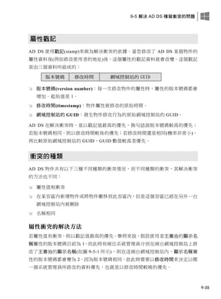 9-5 解決 AD DS 複寫衝突的問題
9-35
屬性戳記
AD DS 使用戳記(stamp)來做為解決衝突的依據。當您修改了 AD DS 某個物件的
屬性資料後(例如修改使用者的地址)後，這個屬性的戳記資料就會改變。這個戳記
是由三個資料所組成的：
版本號碼 修改時間 網域控制站的 GUID
 版本號碼(version number)：每一次修改物件的屬性時，屬性的版本號碼都會
增加。起始值是 1。
 修改時間(timestamp)：物件屬性被修改的原始時間。
 網域控制站的 GUID：發生物件修改行為的原始網域控制站的 GUID。
AD DS 在解決衝突時，是以戳記值最高的優先，換句話說版本號碼較高的優先；
若版本號碼相同，則以修改時間較後的優先；若修改時間還是相同(機率非常小)，
再比較原始網域控制站的 GUID，GUID 數值較高者優先。
衝突的種類
AD DS 物件共有以下三種不同種類的衝突情況，而不同種類的衝突，其解決衝突
的方法也不同：
 屬性值相衝突
 在某容區內新增物件或將物件搬移到此容區內，但是這個容區已經在另外一台
網域控制站內被刪除
 名稱相同
屬性衝突的解決方法
若屬性值有衝突，則以戳記值最高的優先。舉例來說，假設使用者王喬治的顯示名
稱屬性的版本號碼目前為 1，而此時有兩位系統管理員分別在兩台網域控制站上修
改了王喬治的顯示名稱(如圖 9-5-1 所示)，則在這兩台網域控制站內，顯示名稱屬
性的版本號碼都會變為 2。因為版本號碼相同，故此時需要以修改時間來決定以哪
一個系統管理員所修改的資料優先，也就是以修改時間較晚的優先。
 