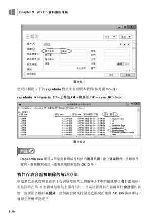 Chapter 9 AD DS 資料庫的複寫
9-36
圖 9-5-1
您可以利用以下的 repadmin 程式來查看版本號碼(參考圖 9-5-2)：
repadmin /showmeta CN=王喬治,OU=業務部,DC=sayms,DC=local
圖 9-5-2
Repadmin.exe 還可以用來查看網域控制站的複寫拓撲、建立連線物件、手動執行
複寫、查看複寫資訊、查看網域控制站的 GUID 等。
物件存放容區被刪除的解決方法
例如某位系統管理員在第 1 台網域控制站上將圖 9-5-3 中的組織單位會計部刪除，
但是同時在第 2 台網域控制站上卻有另外一位系統管理員在組織單位會計部內新
增一個使用者帳戶高麗黛。請問兩台網域控制站之間開始複寫 AD DS 資料庫時，
會發生什麼情況呢？
 