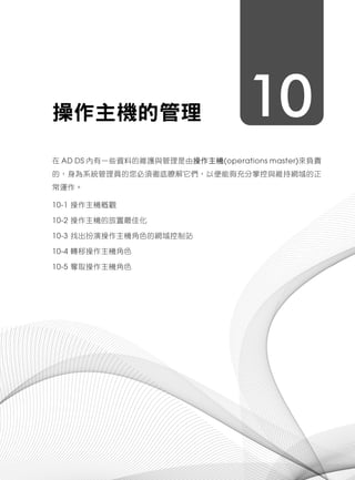 10操作主機的管理
在 AD DS 內有一些資料的維護與管理是由操作主機(operations master)來負責
的，身為系統管理員的您必須徹底瞭解它們，以便能夠充分掌控與維持網域的正
常運作。
10-1 操作主機概觀
10-2 操作主機的放置最佳化
10-3 找出扮演操作主機角色的網域控制站
10-4 轉移操作主機角色
10-5 奪取操作主機角色
 