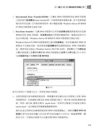 2-1 建立 AD DS 網域前的準備工作
2-3
 Incremental Zone Transfer(IXFR)：它讓此 DNS 伺服器與其他 DNS 伺服器
之間在執行區域轉送(zone transfer)時，只會複寫最新異動記錄，而不是複寫區
域內的所有記錄。它可提高複寫效率、減少網路負擔。Windows Server 與 BIND
的 DNS 伺服器都支援此功能。
 Fast Zone Transfer：它讓 DNS 伺服器可以利用快速傳送格式將區域內的記錄
複寫給其他 DNS 伺服器。快速傳送格式可將資料壓縮與每一筆傳送訊息內可
包含多筆記錄。Windows Server 與 BIND 的 DNS 伺服器都支援此功能。
Windows Server 的 DNS 伺服器預設已啟用快速傳送，但有些廠商的 DNS 伺
服器並不支援此功能，故若要透過區域轉送將記錄複寫給此 DNS 伺服器的
話，需停用此功能(以 Windows Server 2012 R2 為例)：【點擊左下角開始圖
示系統管理工具DNS對著 DNS 伺服器按右鍵內容如圖 2-1-1 所示
勾選進階標籤下的啟用次要 BIND】。
圖 2-1-1
您可以採用以下兩種方式之一來架設 DNS 伺服器：
 在將伺服器升級為網域控制站時，順便讓系統自動在這台伺服器上安裝 DNS
伺服器角色。系統還會自動在此 DNS 伺服器內建立一個支援 AD DS 網域的區
域，例如 AD DS 網域名稱為 sayms.local，則其所自動建立的區域名稱為
sayms.local，並自動啟用只有安全的動態更新。
請先在這台即將成為網域控制站與 DNS 伺服器電腦上，清除其慣用 DNS 伺
服器的 IP 位址或改為輸入自己的 IP 位址(如圖 2-1-2 所示)，無論選擇哪一種
設定方式，升級時系統都可以自動安裝 DNS 伺服器角色。
 